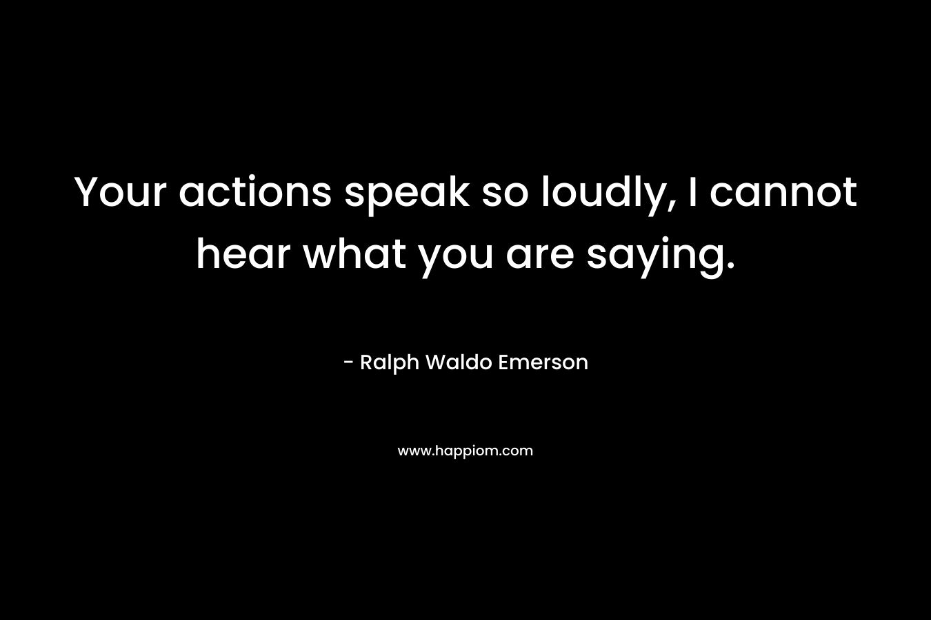 Your actions speak so loudly, I cannot hear what you are saying.