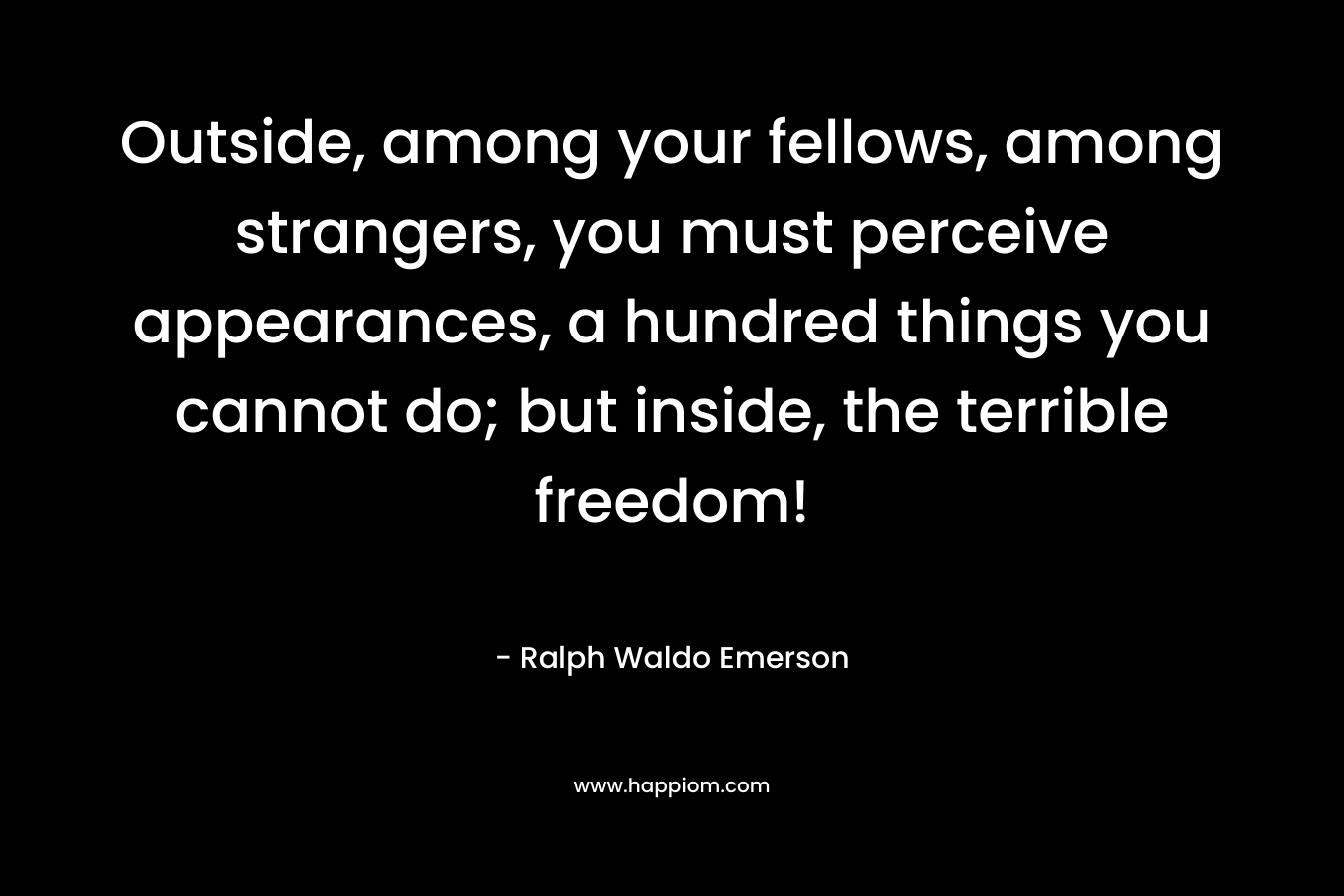 Outside, among your fellows, among strangers, you must perceive appearances, a hundred things you cannot do; but inside, the terrible freedom!