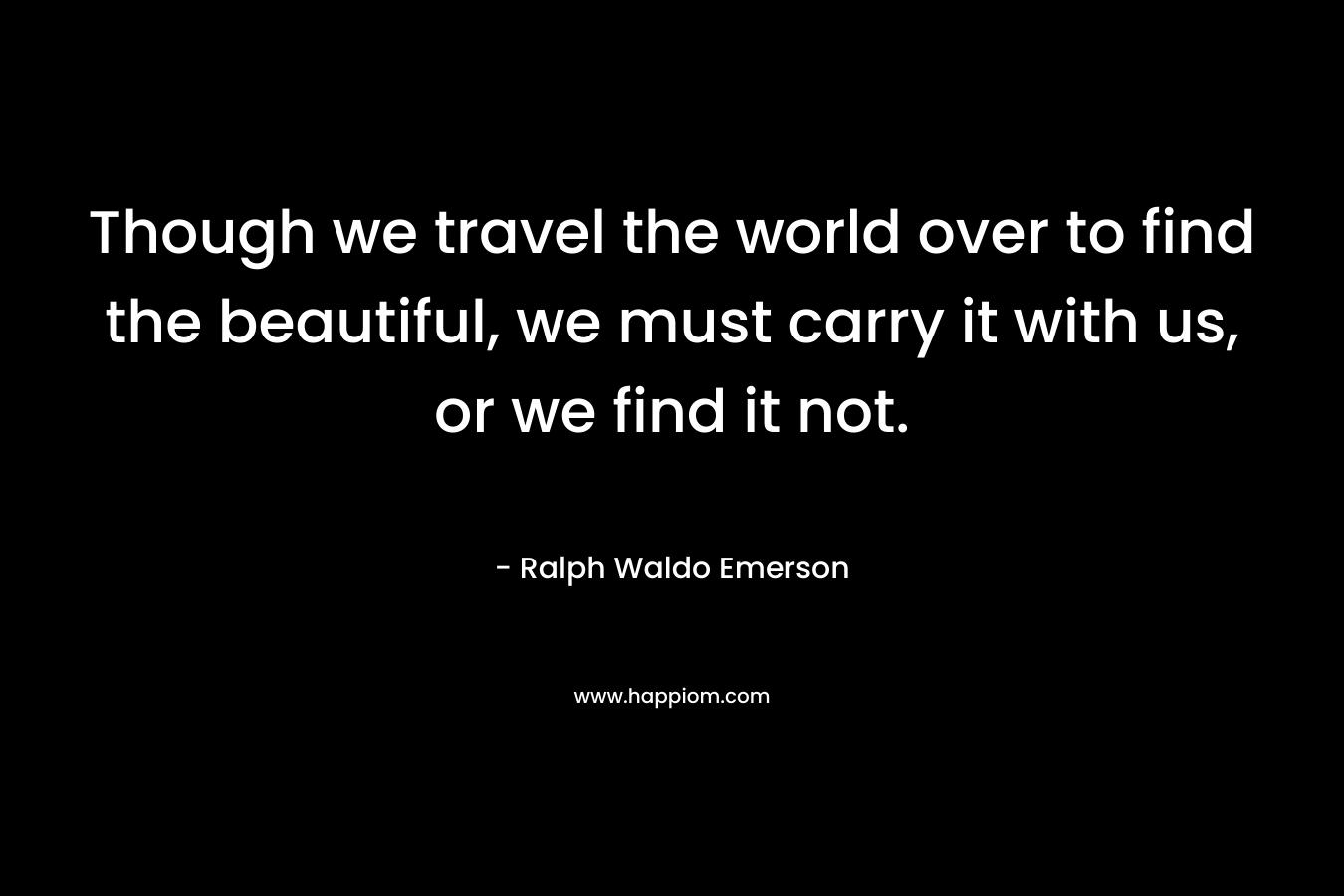 Though we travel the world over to find the beautiful, we must carry it with us, or we find it not.