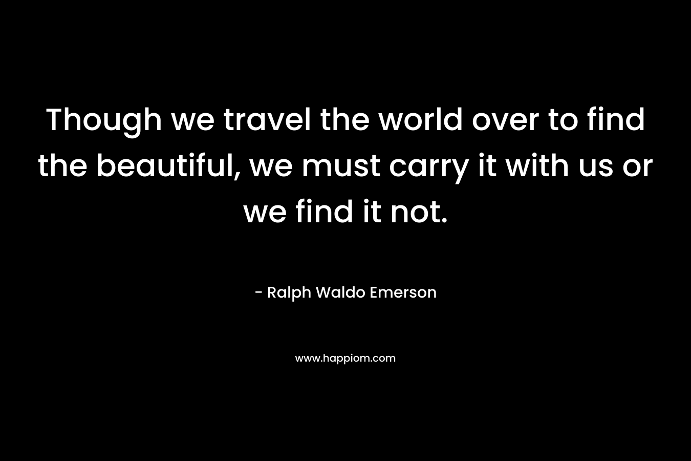 Though we travel the world over to find the beautiful, we must carry it with us or we find it not.