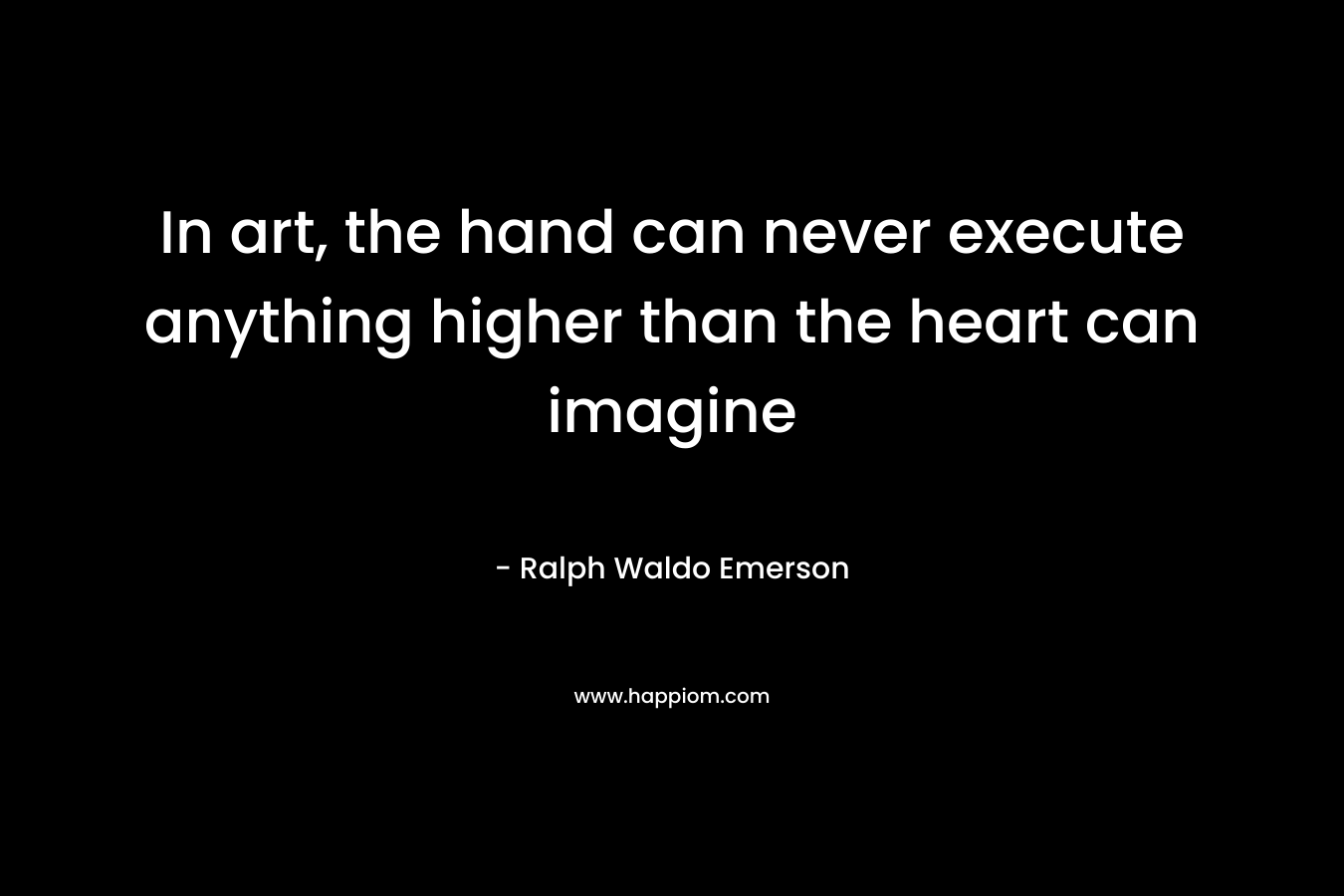 In art, the hand can never execute anything higher than the heart can imagine