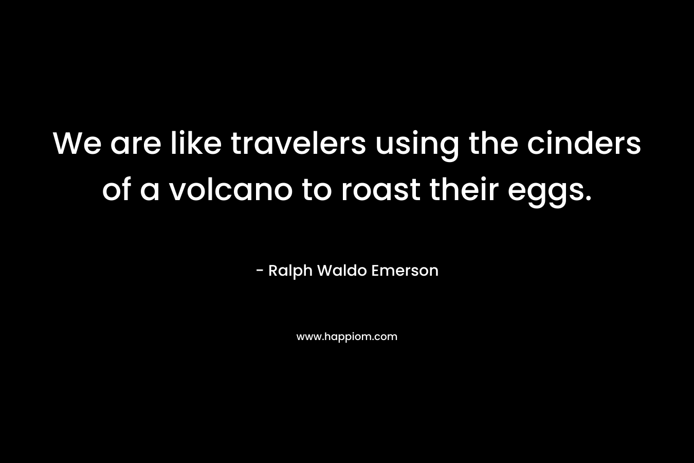 We are like travelers using the cinders of a volcano to roast their eggs. – Ralph Waldo Emerson