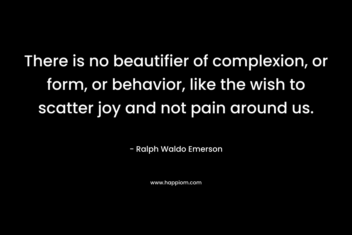 There is no beautifier of complexion, or form, or behavior, like the wish to scatter joy and not pain around us. – Ralph Waldo Emerson