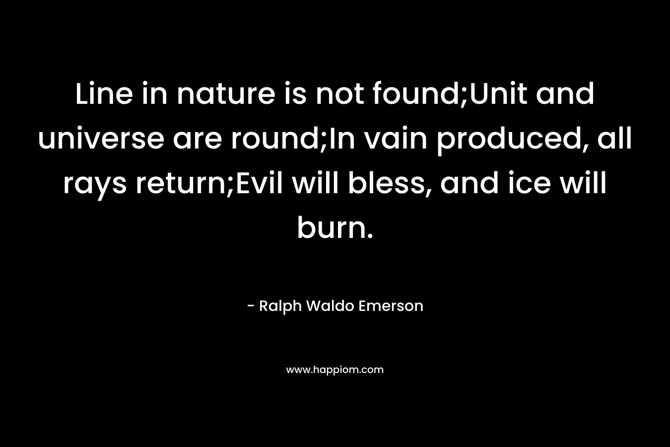 Line in nature is not found;Unit and universe are round;In vain produced, all rays return;Evil will bless, and ice will burn. – Ralph Waldo Emerson