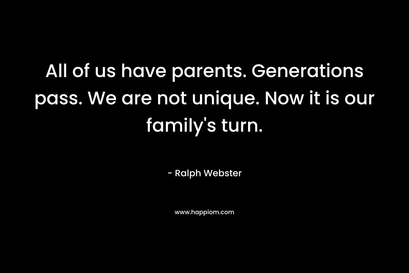 All of us have parents. Generations pass. We are not unique. Now it is our family’s turn. – Ralph  Webster