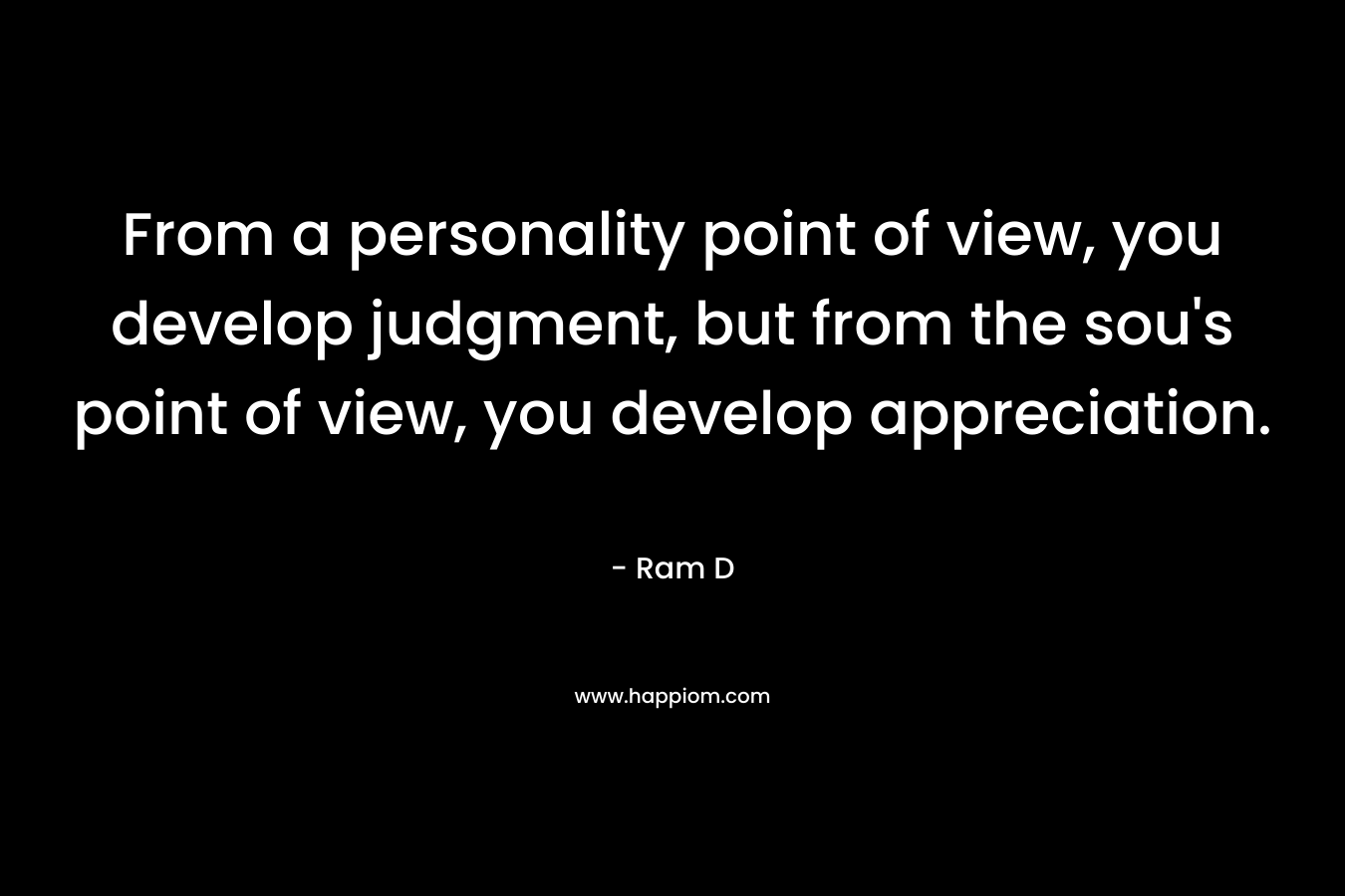From a personality point of view, you develop judgment, but from the sou’s point of view, you develop appreciation. – Ram D