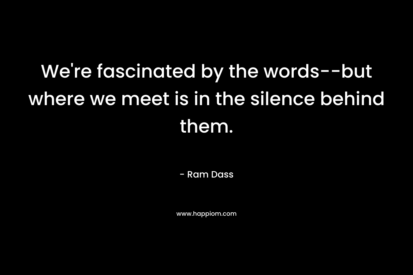 We’re fascinated by the words–but where we meet is in the silence behind them. – Ram Dass