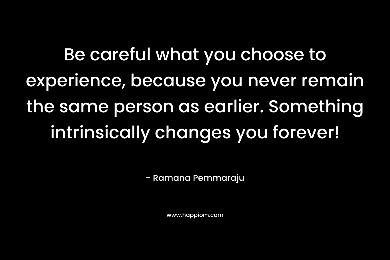 Be careful what you choose to experience, because you never remain the same person as earlier. Something intrinsically changes you forever!