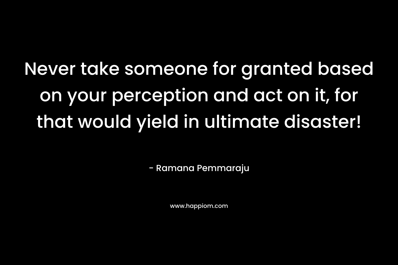 Never take someone for granted based on your perception and act on it, for that would yield in ultimate disaster!