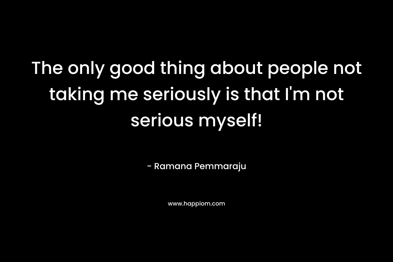 The only good thing about people not taking me seriously is that I’m not serious myself! – Ramana Pemmaraju