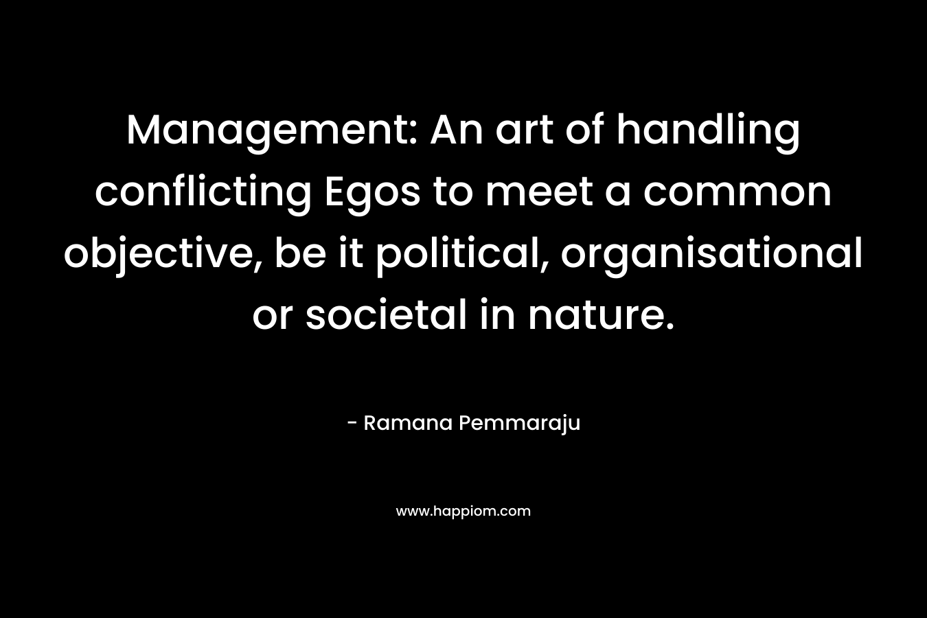 Management: An art of handling conflicting Egos to meet a common objective, be it political, organisational or societal in nature. – Ramana Pemmaraju