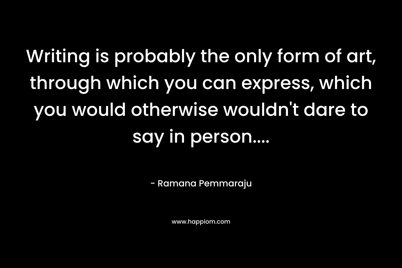 Writing is probably the only form of art, through which you can express, which you would otherwise wouldn't dare to say in person....