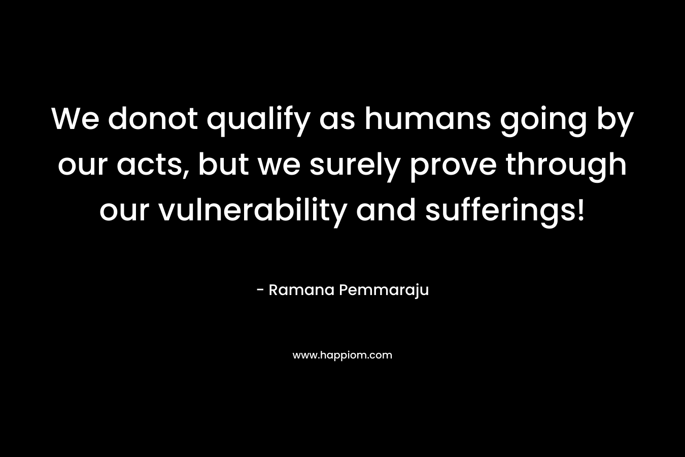We donot qualify as humans going by our acts, but we surely prove through our vulnerability and sufferings! – Ramana Pemmaraju
