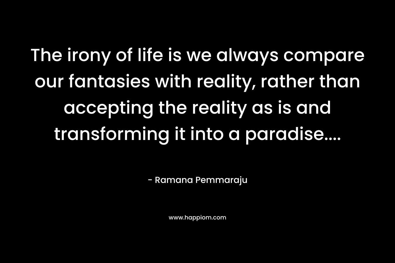 The irony of life is we always compare our fantasies with reality, rather than accepting the reality as is and transforming it into a paradise....