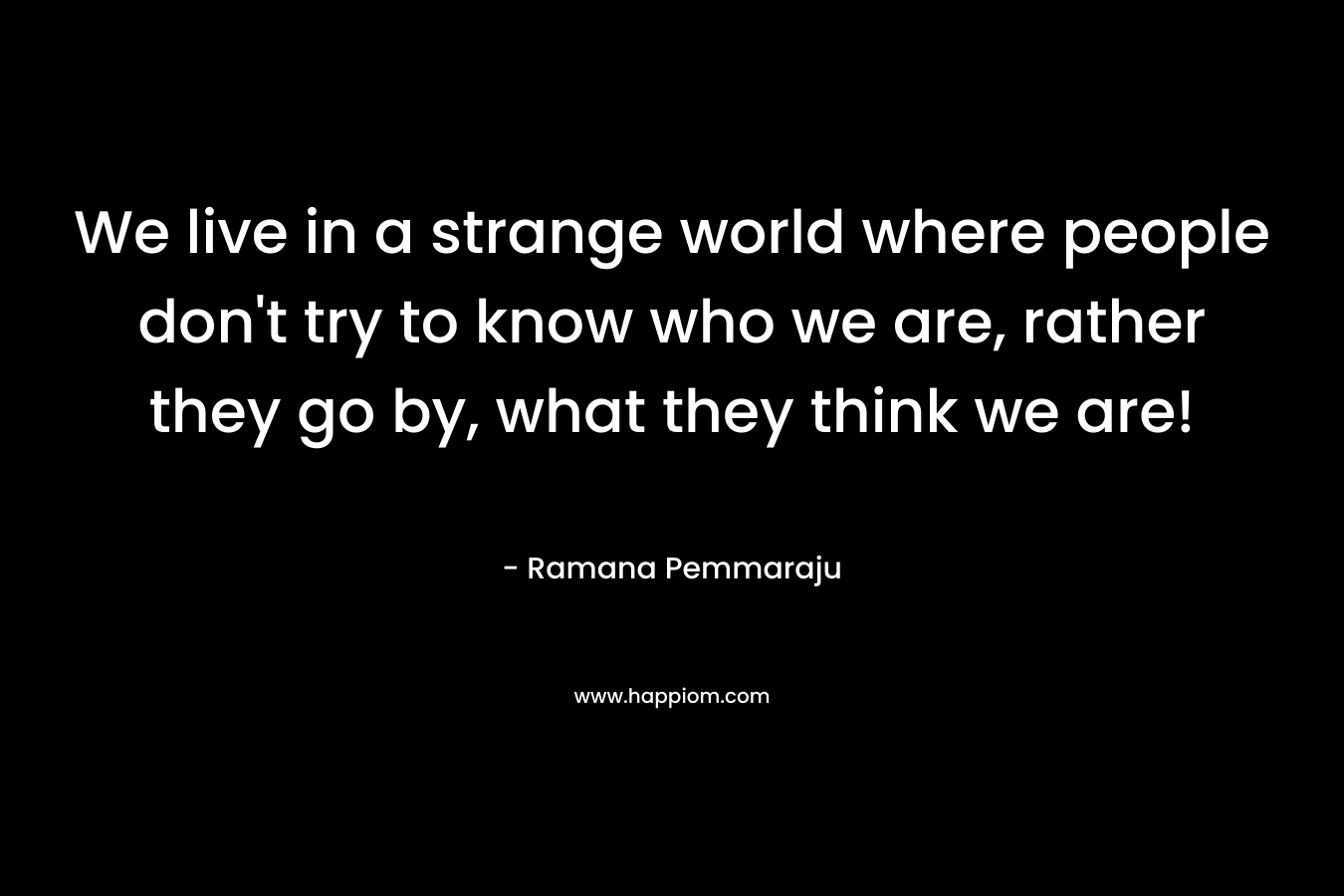 We live in a strange world where people don't try to know who we are, rather they go by, what they think we are!