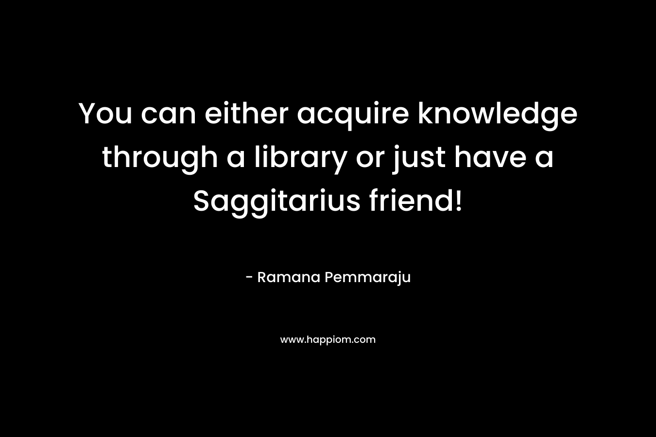 You can either acquire knowledge through a library or just have a Saggitarius friend! – Ramana Pemmaraju