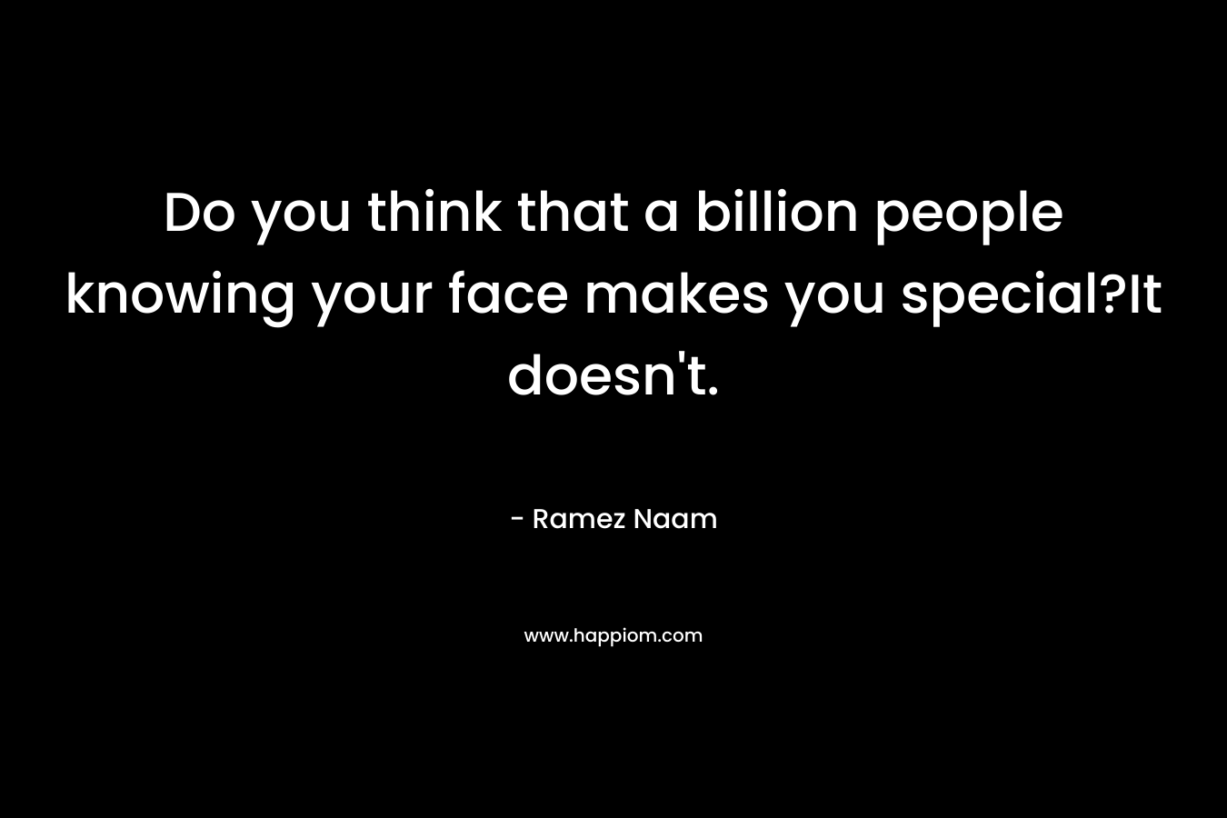 Do you think that a billion people knowing your face makes you special?It doesn't.