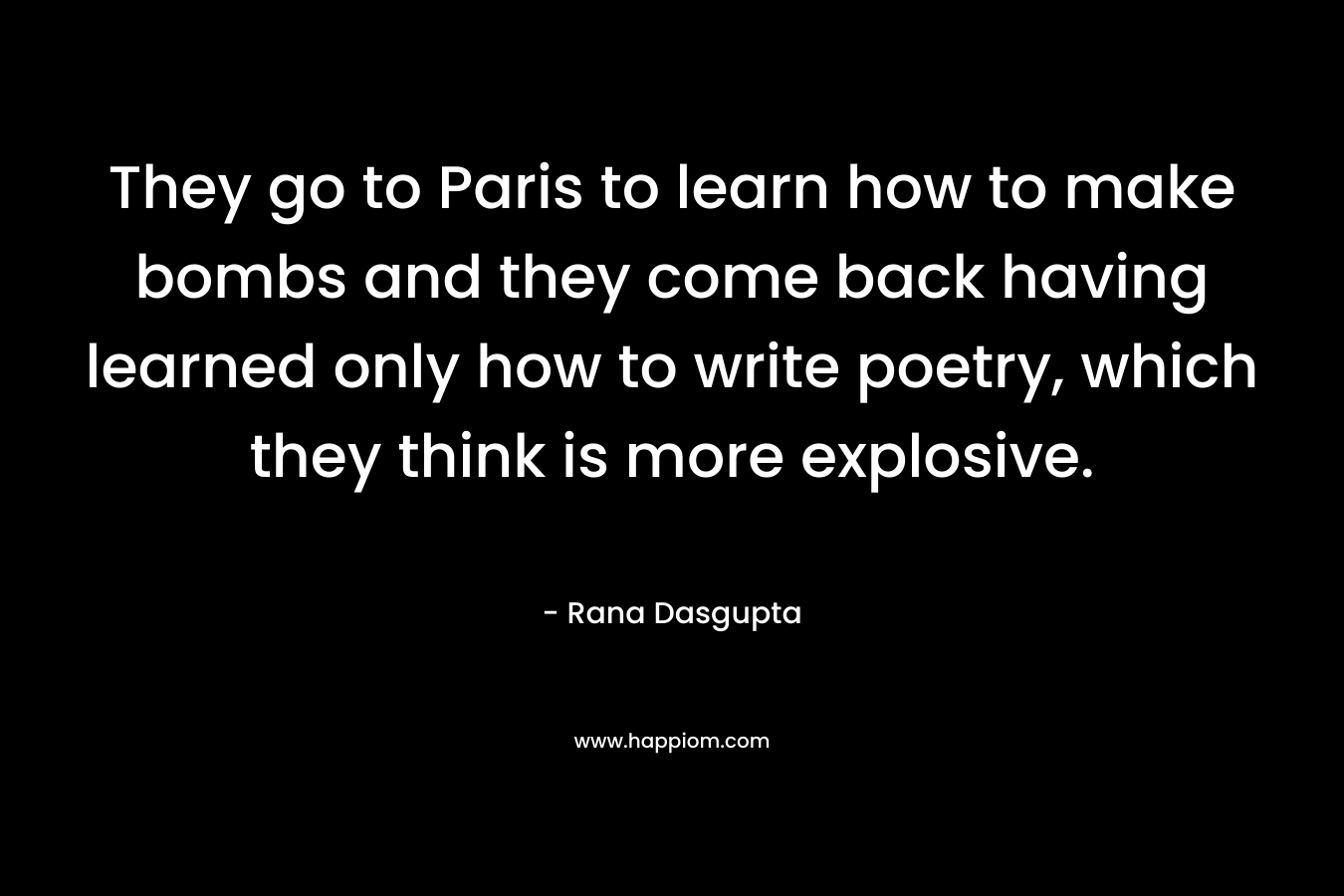 They go to Paris to learn how to make bombs and they come back having learned only how to write poetry, which they think is more explosive. – Rana Dasgupta