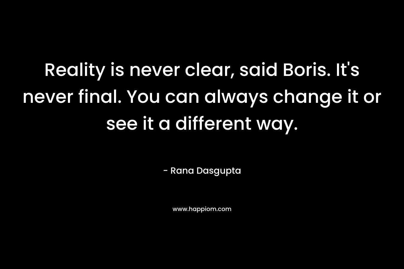 Reality is never clear, said Boris. It’s never final. You can always change it or see it a different way. – Rana Dasgupta