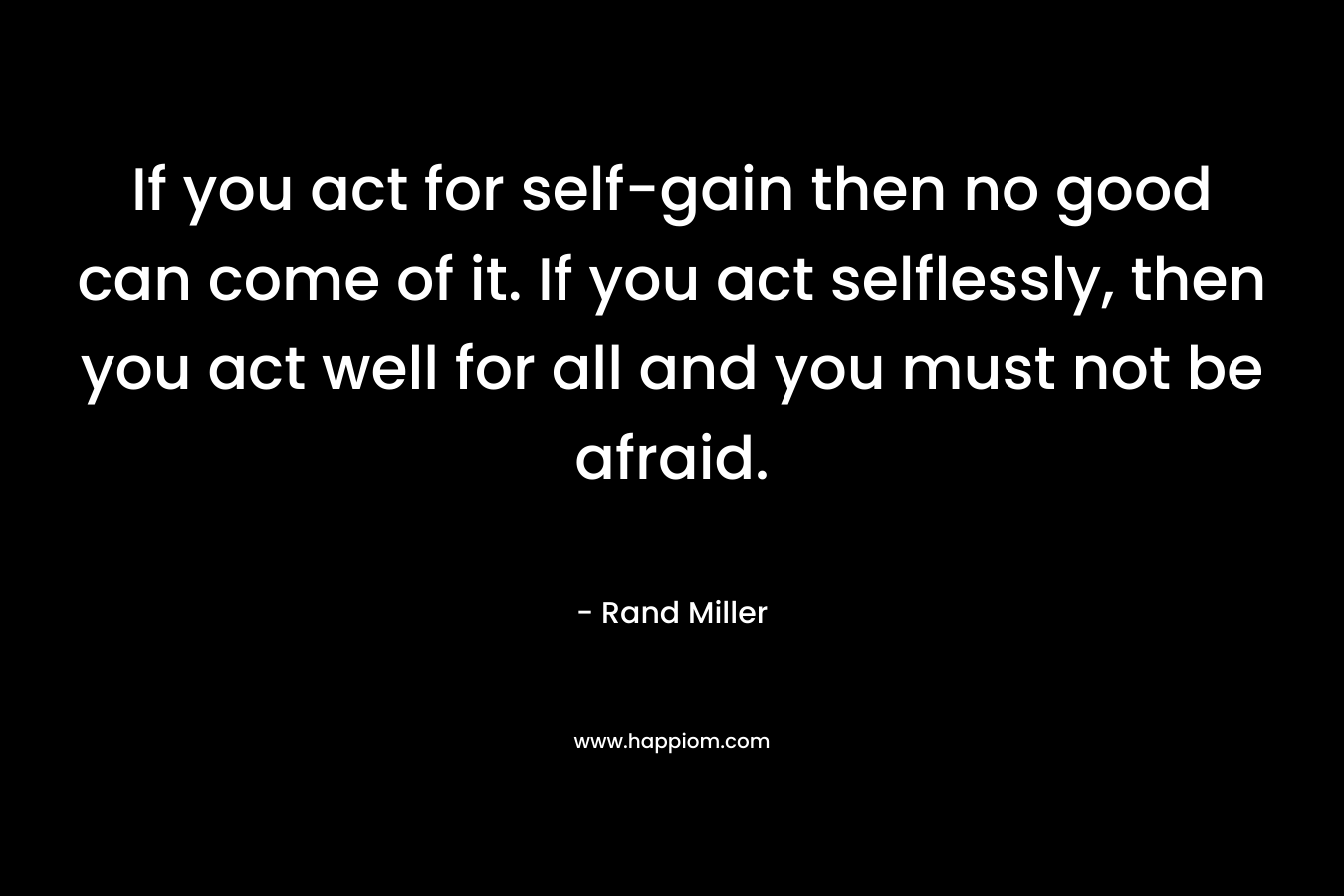 If you act for self-gain then no good can come of it. If you act selflessly, then you act well for all and you must not be afraid.