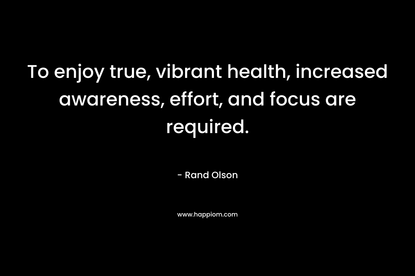 To enjoy true, vibrant health, increased awareness, effort, and focus are required. – Rand Olson