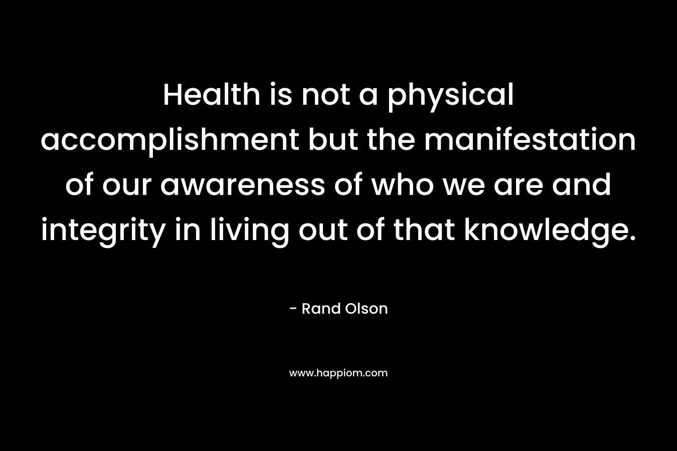 Health is not a physical accomplishment but the manifestation of our awareness of who we are and integrity in living out of that knowledge.