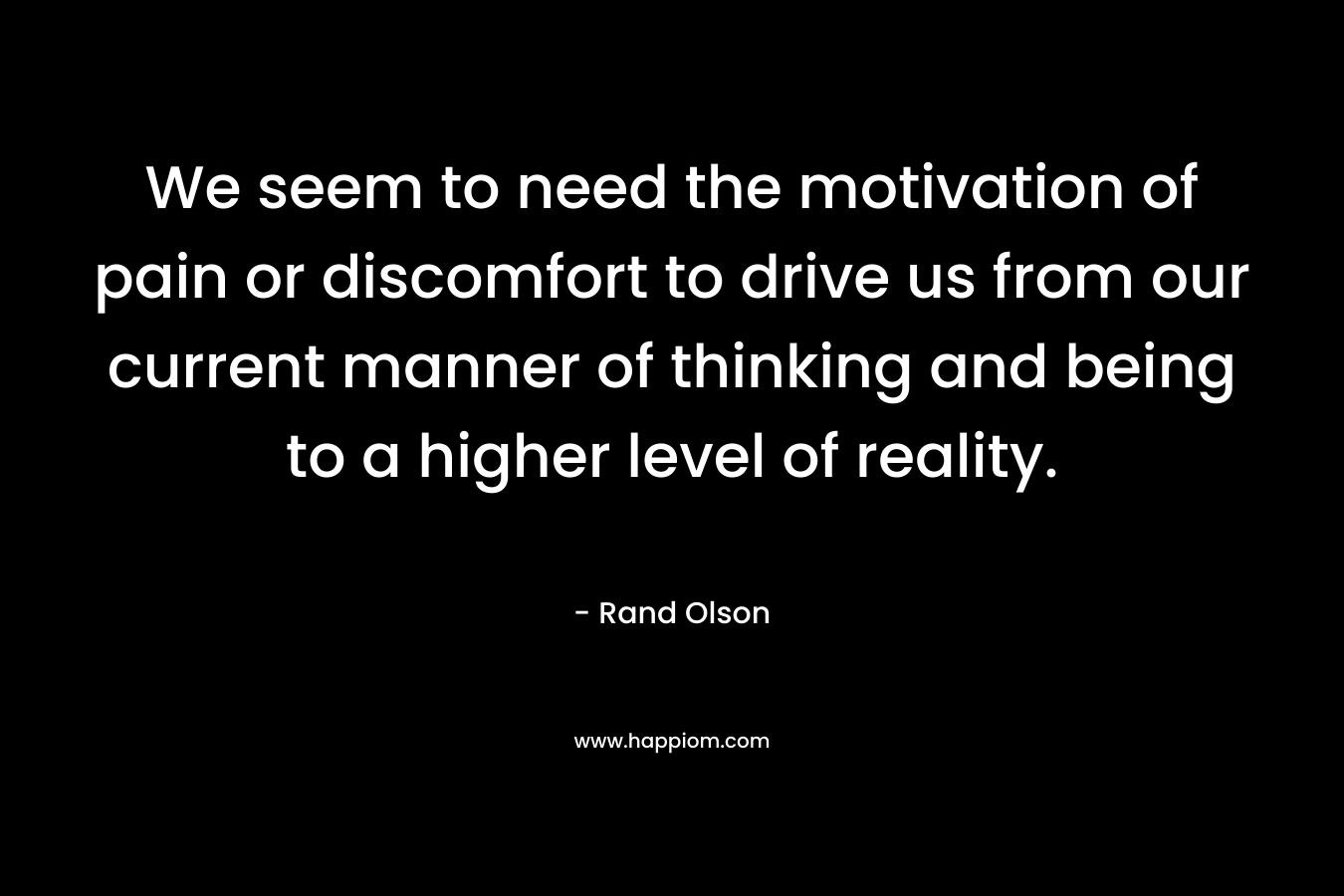 We seem to need the motivation of pain or discomfort to drive us from our current manner of thinking and being to a higher level of reality.