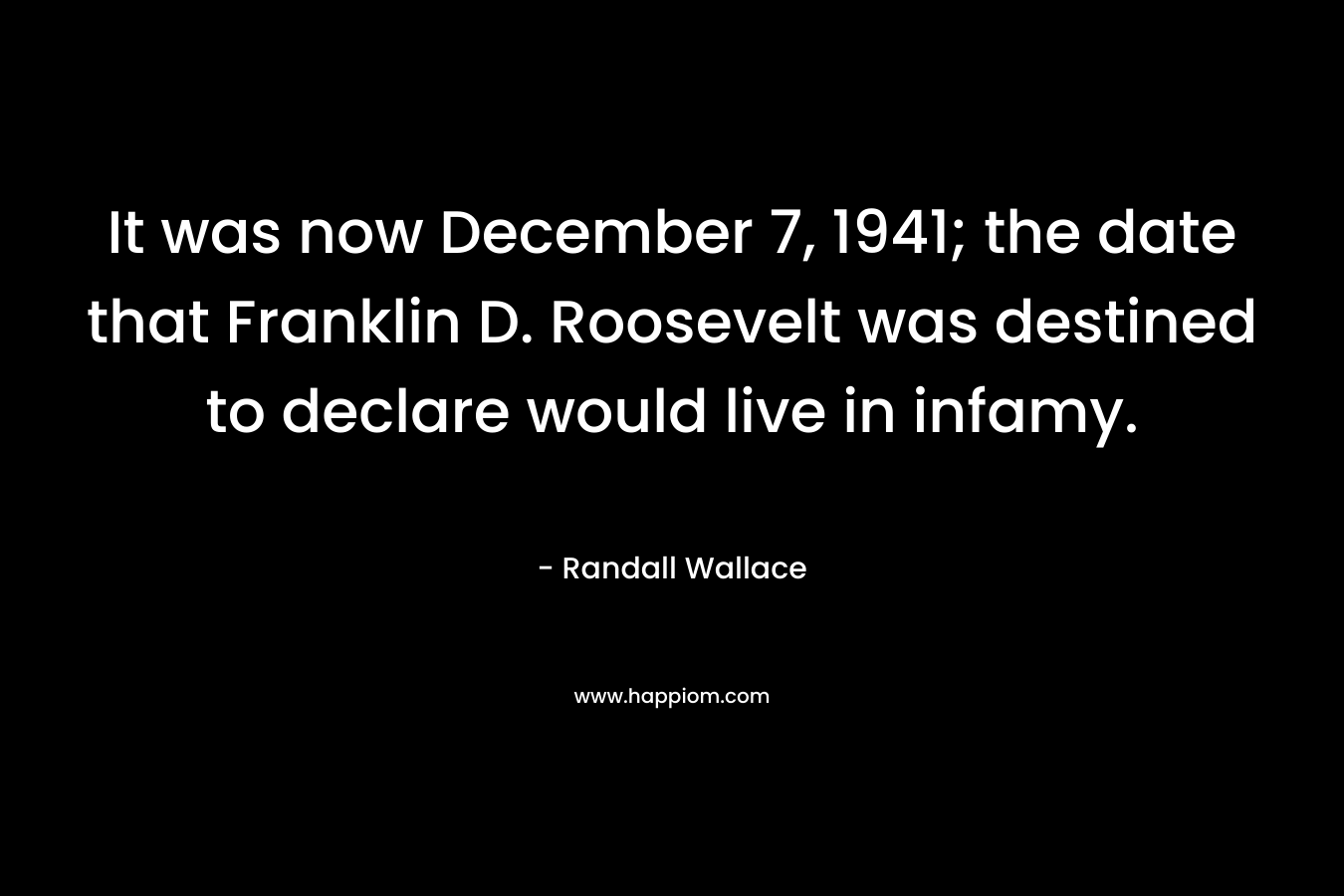 It was now December 7, 1941; the date that Franklin D. Roosevelt was destined to declare would live in infamy. – Randall Wallace