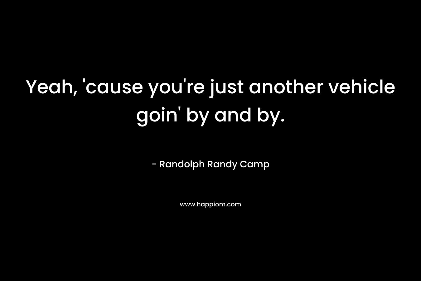 Yeah, ’cause you’re just another vehicle goin’ by and by. – Randolph Randy Camp