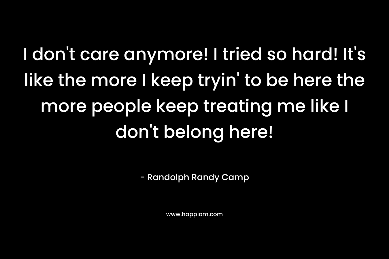 I don’t care anymore! I tried so hard! It’s like the more I keep tryin’ to be here the more people keep treating me like I don’t belong here! – Randolph Randy Camp
