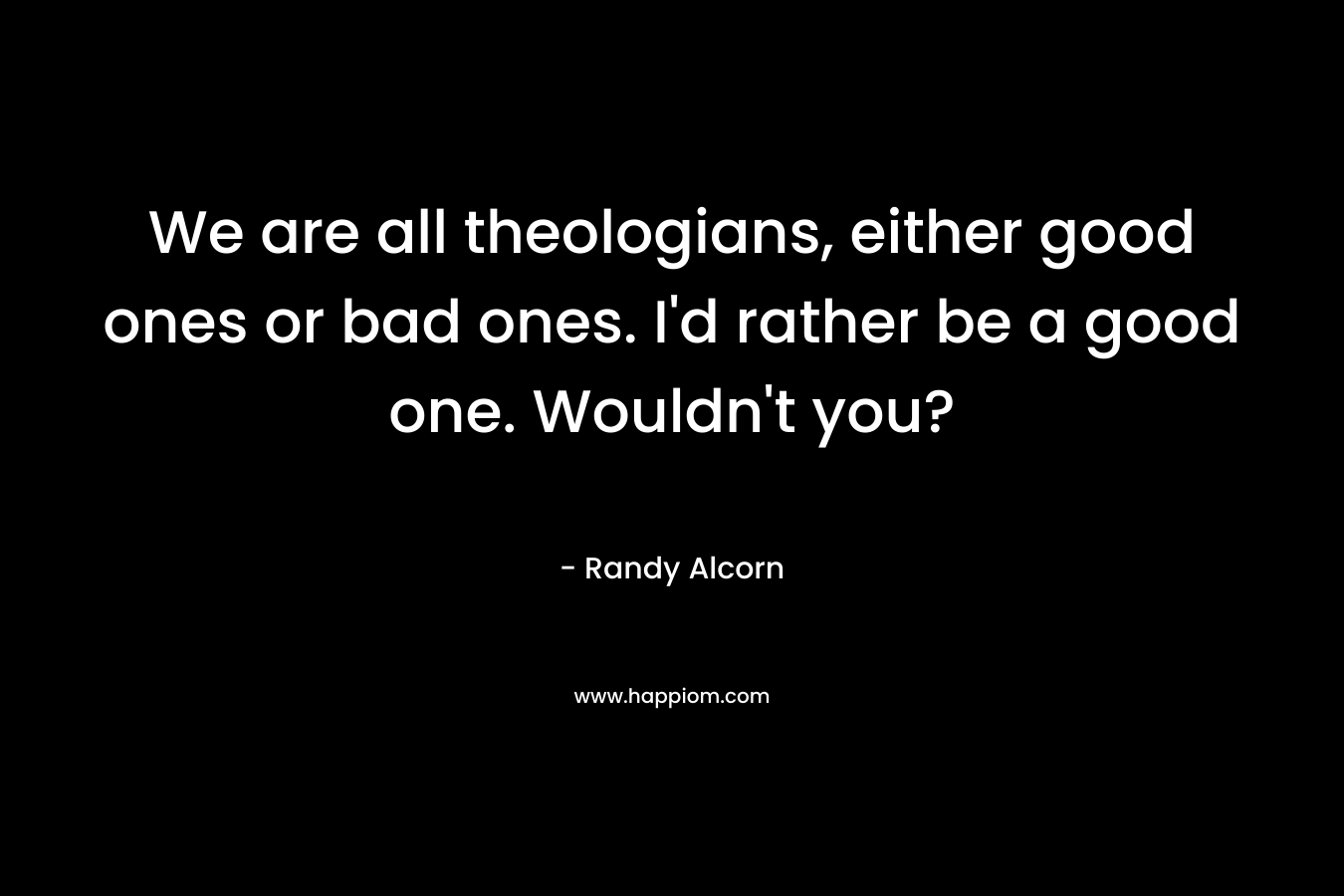 We are all theologians, either good ones or bad ones. I'd rather be a good one. Wouldn't you?