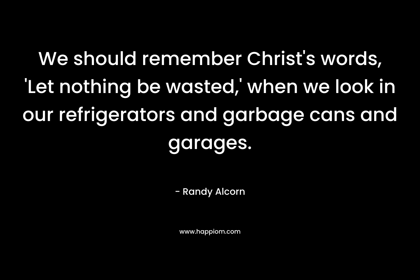 We should remember Christ’s words, ‘Let nothing be wasted,’ when we look in our refrigerators and garbage cans and garages. – Randy Alcorn