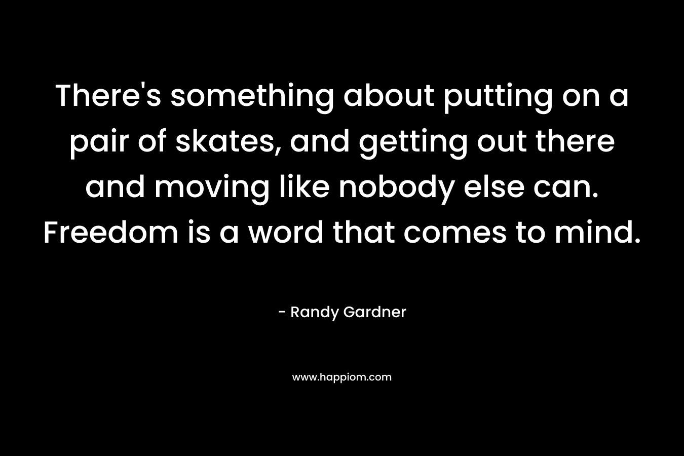 There's something about putting on a pair of skates, and getting out there and moving like nobody else can. Freedom is a word that comes to mind.