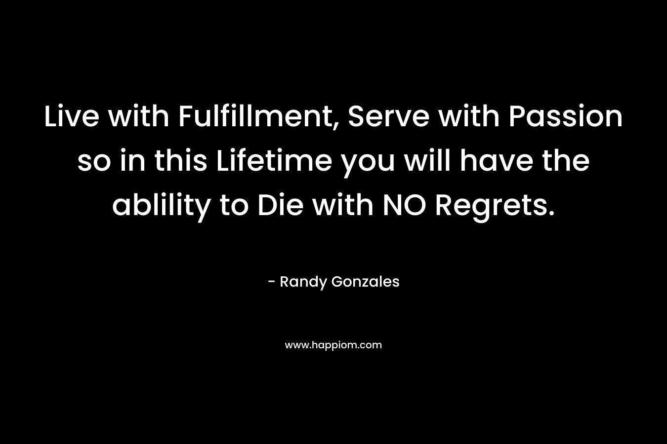 Live with Fulfillment, Serve with Passion so in this Lifetime you will have the ablility to Die with NO Regrets.