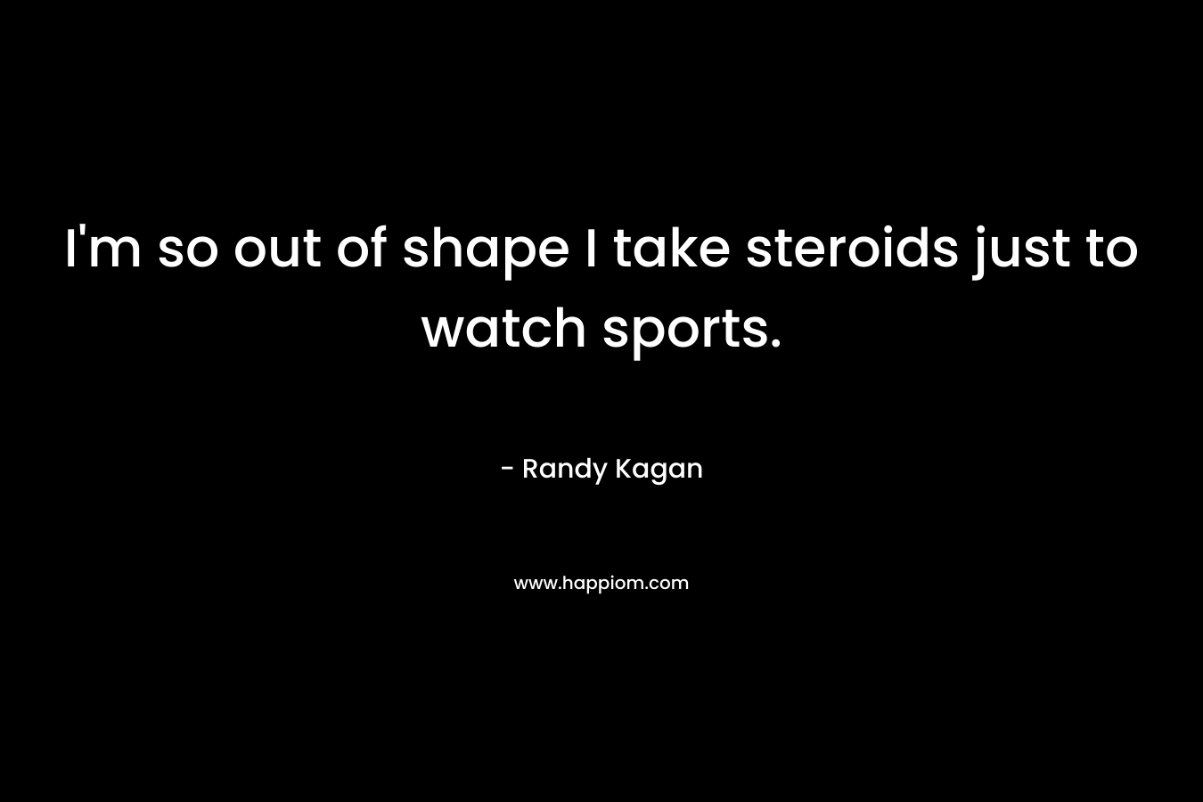 I’m so out of shape I take steroids just to watch sports. – Randy Kagan
