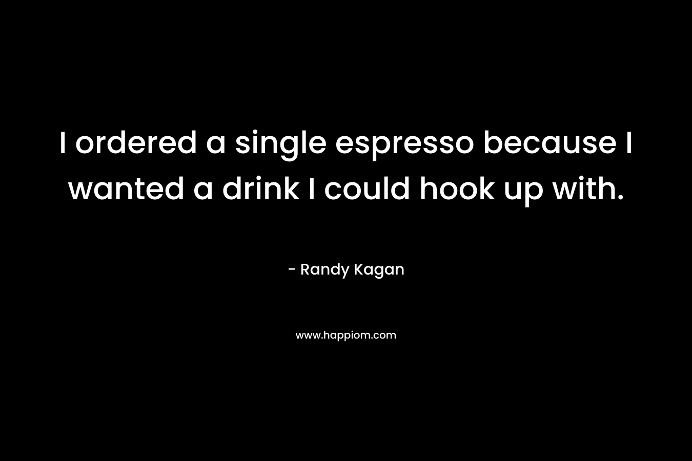 I ordered a single espresso because I wanted a drink I could hook up with. – Randy Kagan