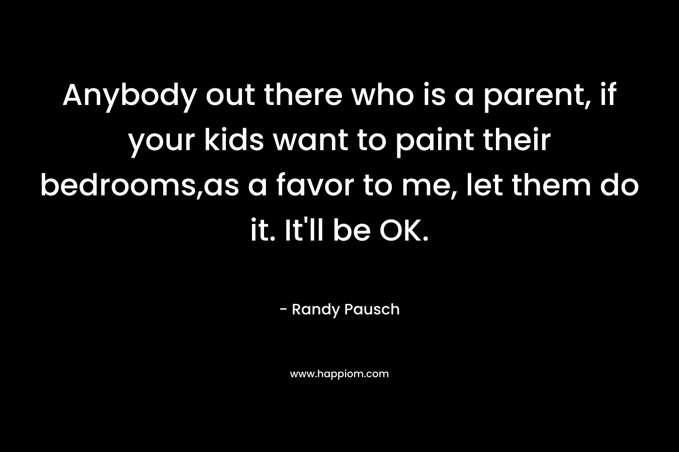Anybody out there who is a parent, if your kids want to paint their bedrooms,as a favor to me, let them do it. It’ll be OK. – Randy Pausch