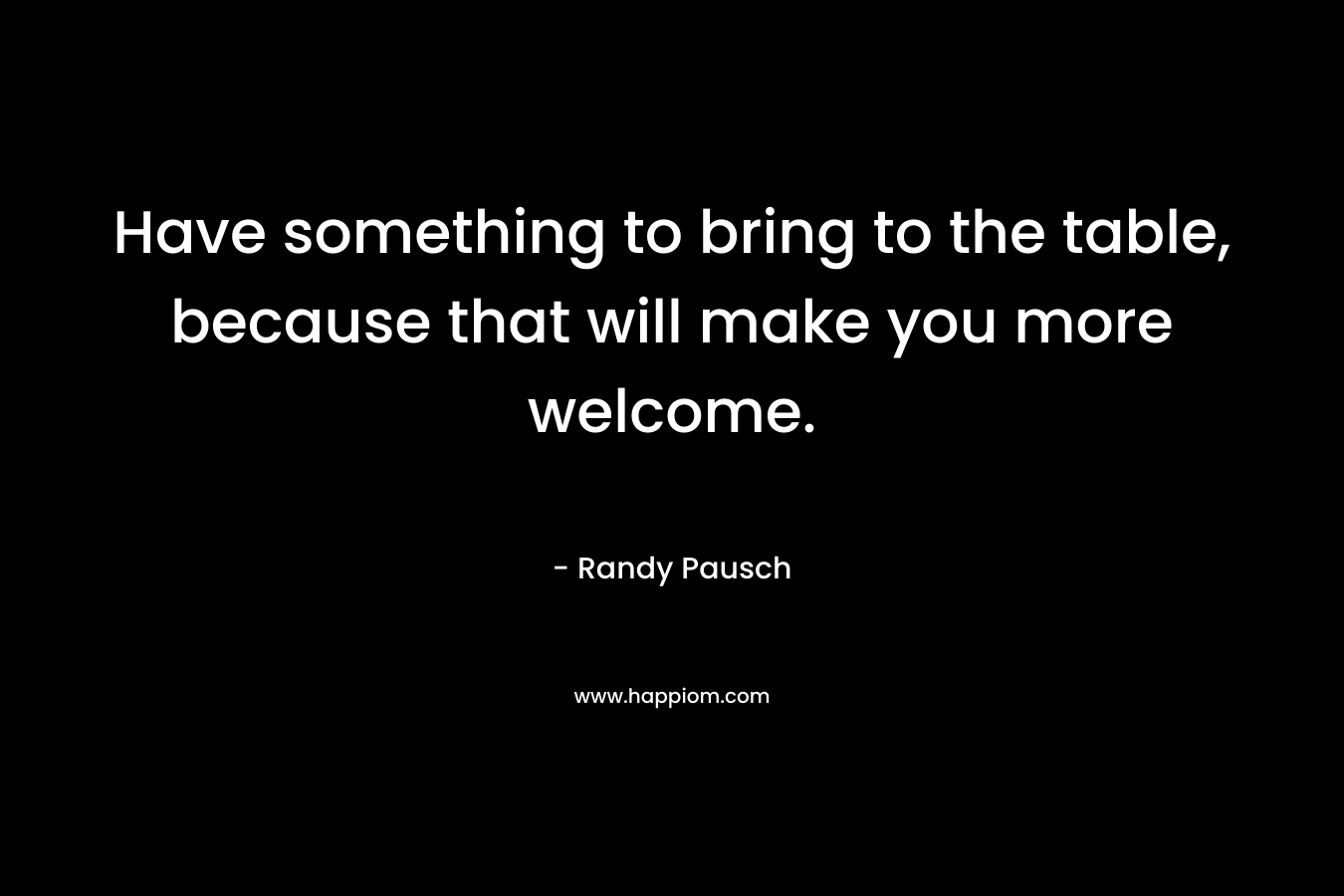 Have something to bring to the table, because that will make you more welcome. – Randy Pausch