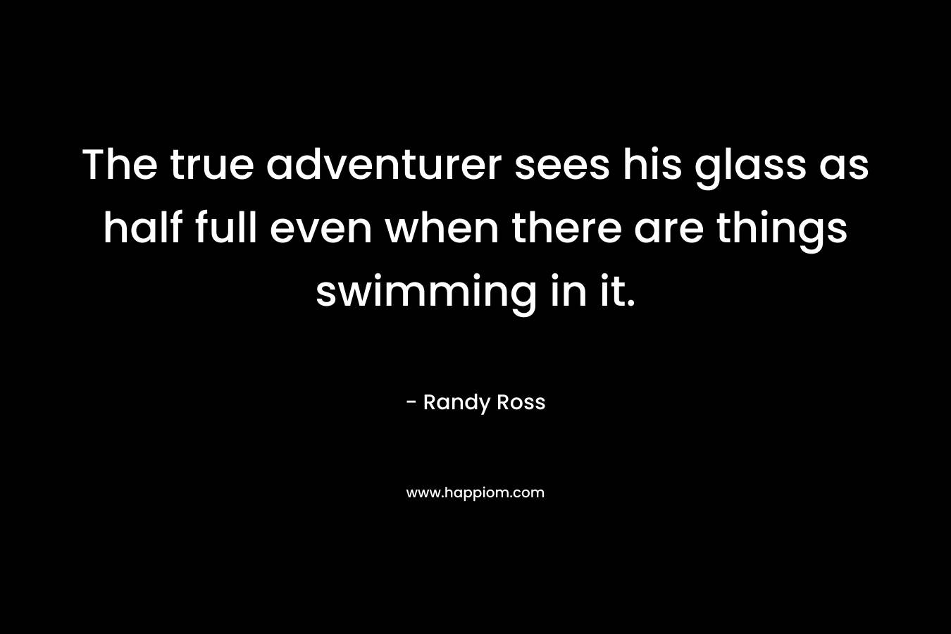 The true adventurer sees his glass as half full even when there are things swimming in it. – Randy Ross