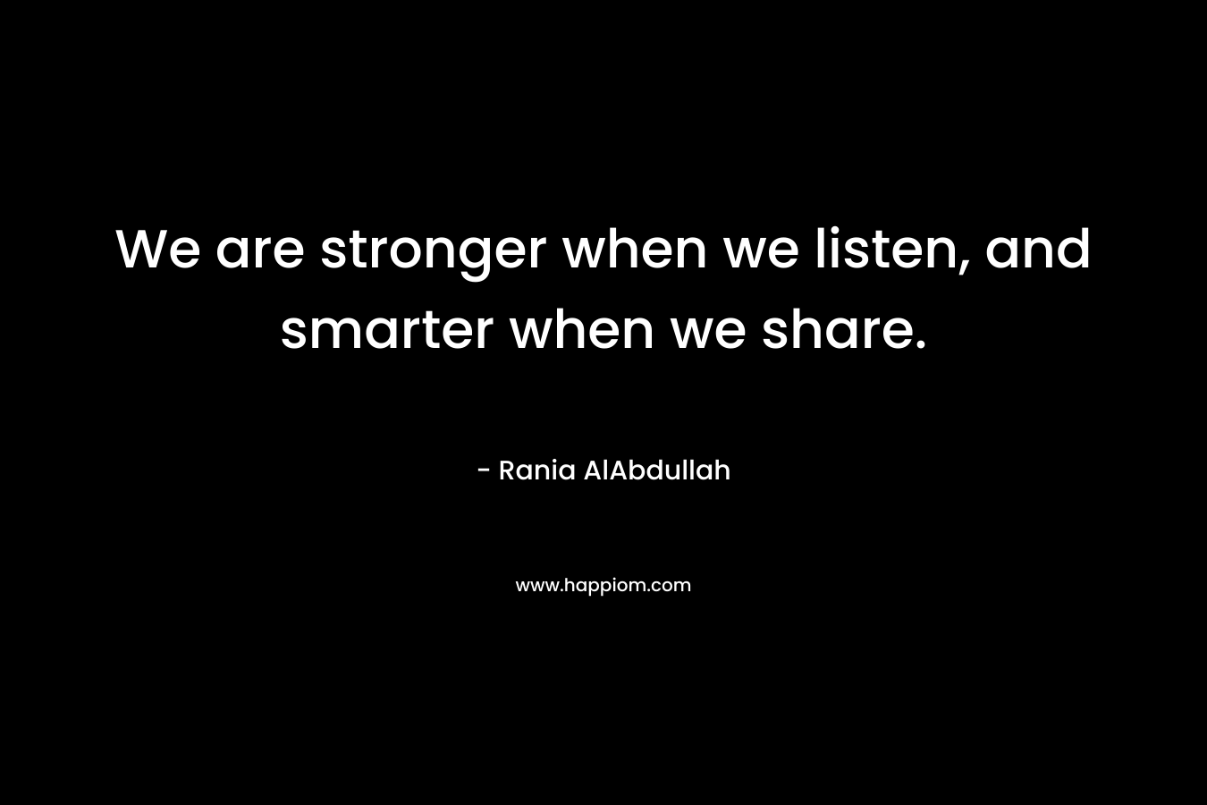 We are stronger when we listen, and smarter when we share. – Rania AlAbdullah
