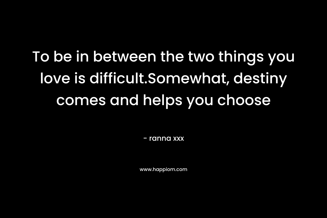 To be in between the two things you love is difficult.Somewhat, destiny comes and helps you choose