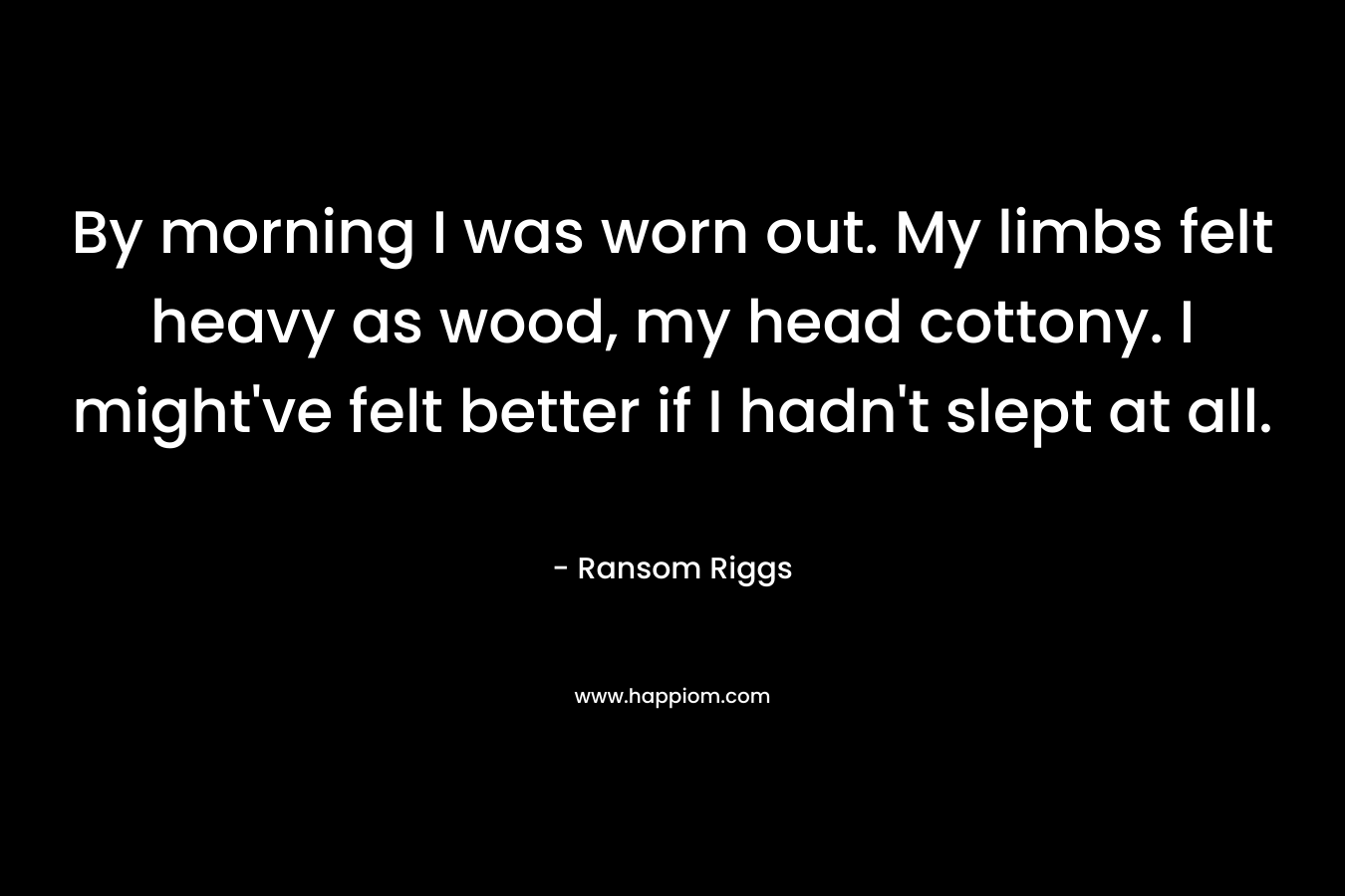 By morning I was worn out. My limbs felt heavy as wood, my head cottony. I might’ve felt better if I hadn’t slept at all. – Ransom Riggs
