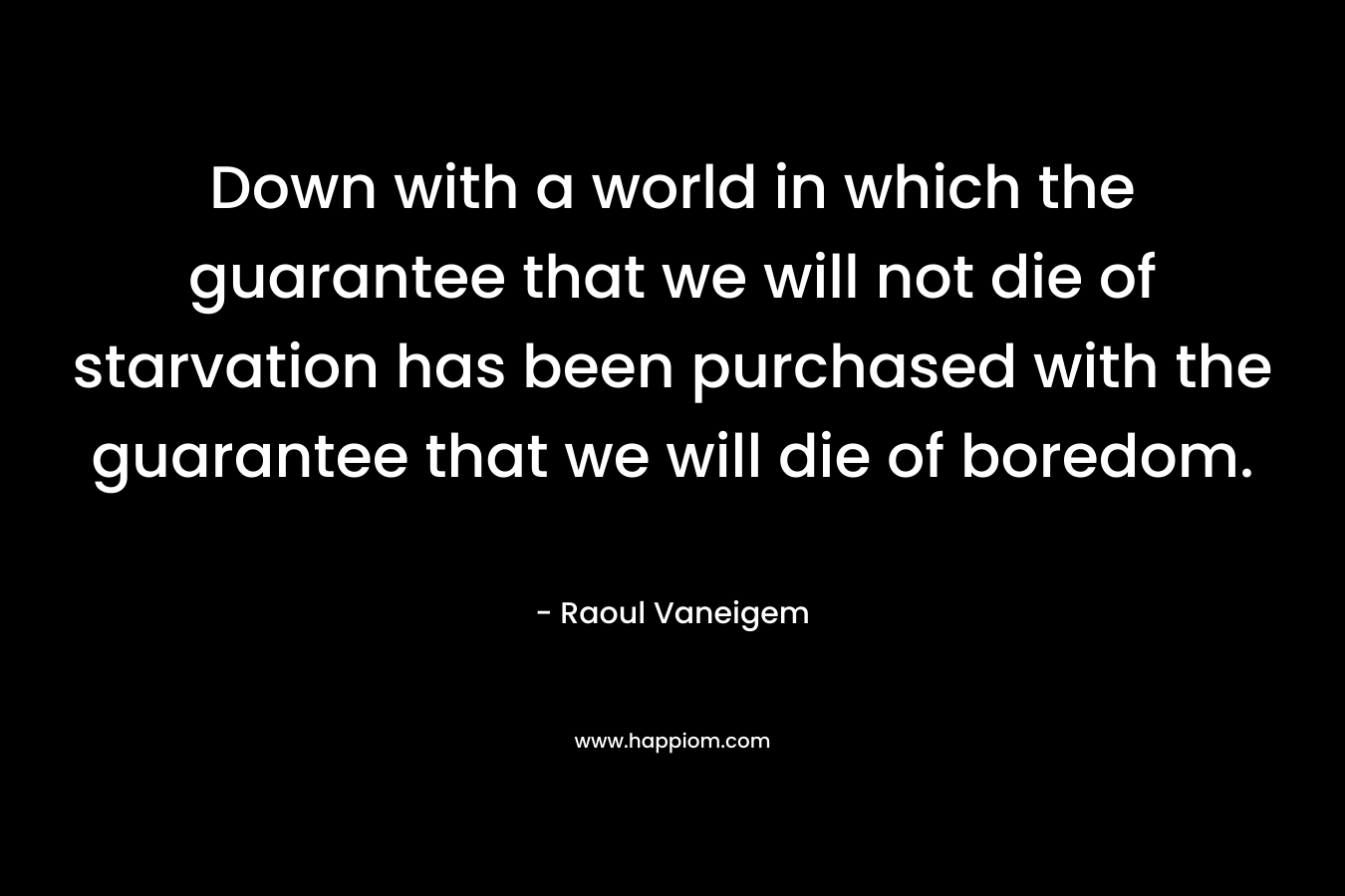 Down with a world in which the guarantee that we will not die of starvation has been purchased with the guarantee that we will die of boredom. – Raoul Vaneigem