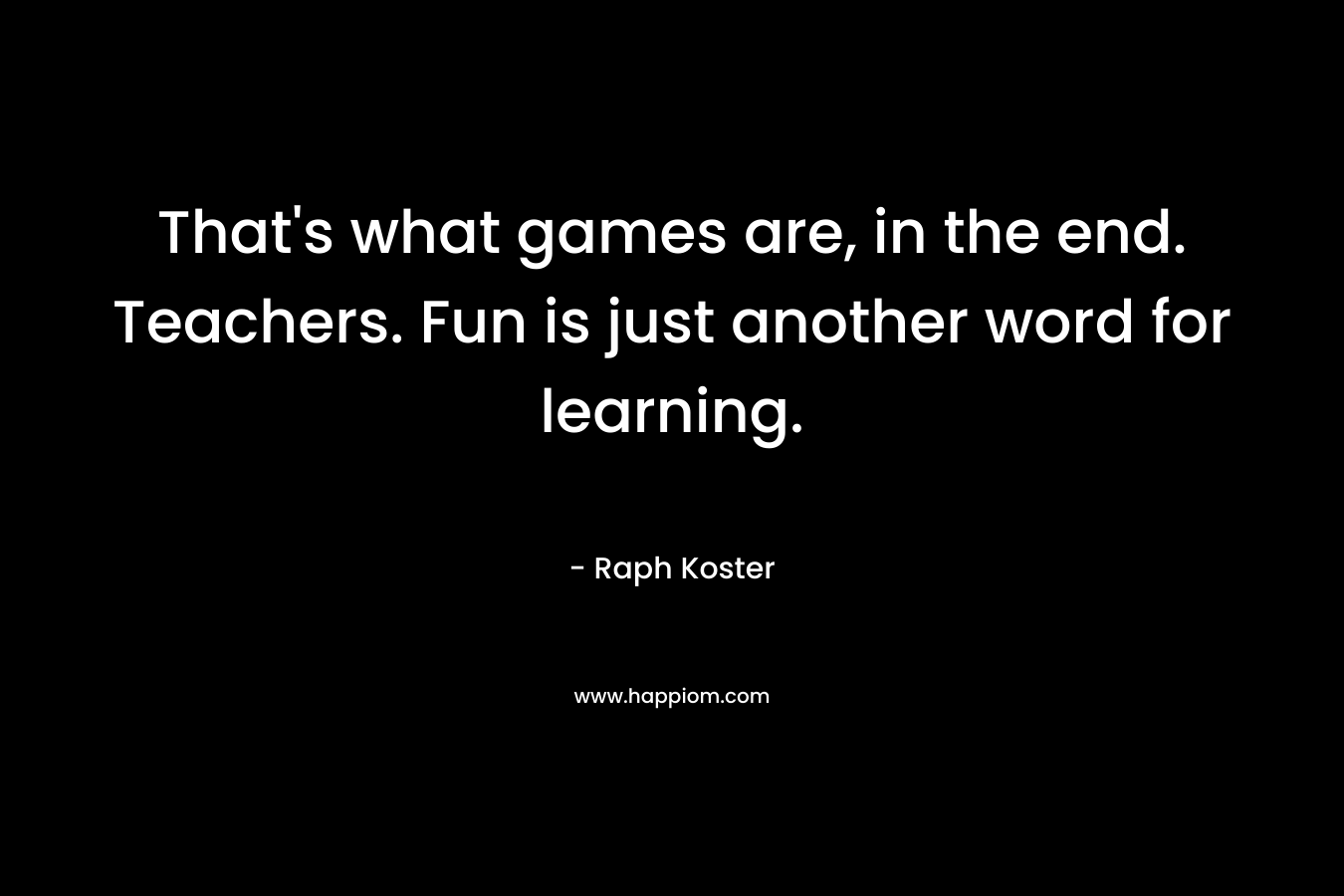 That's what games are, in the end. Teachers. Fun is just another word for learning.