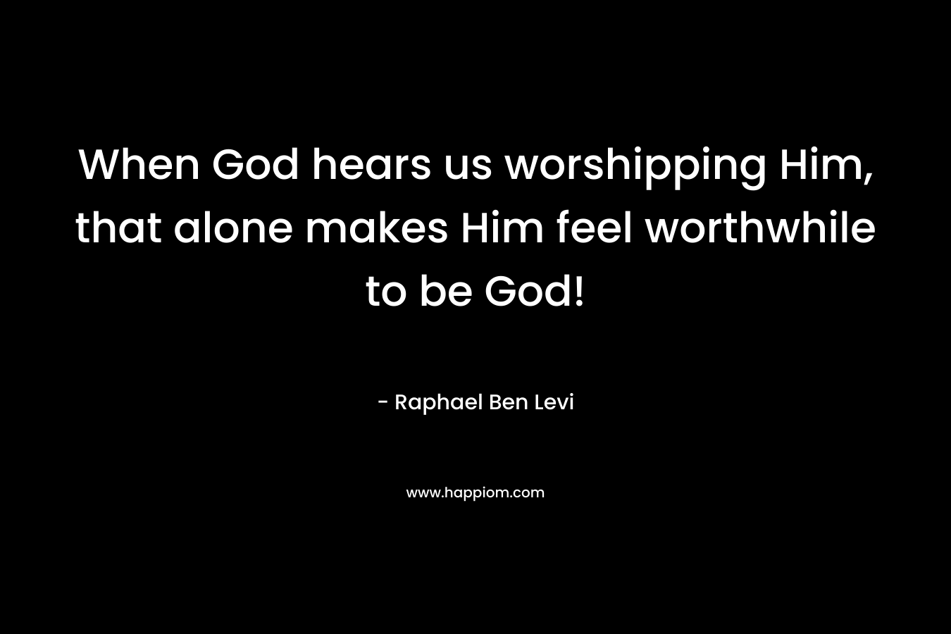 When God hears us worshipping Him, that alone makes Him feel worthwhile to be God!