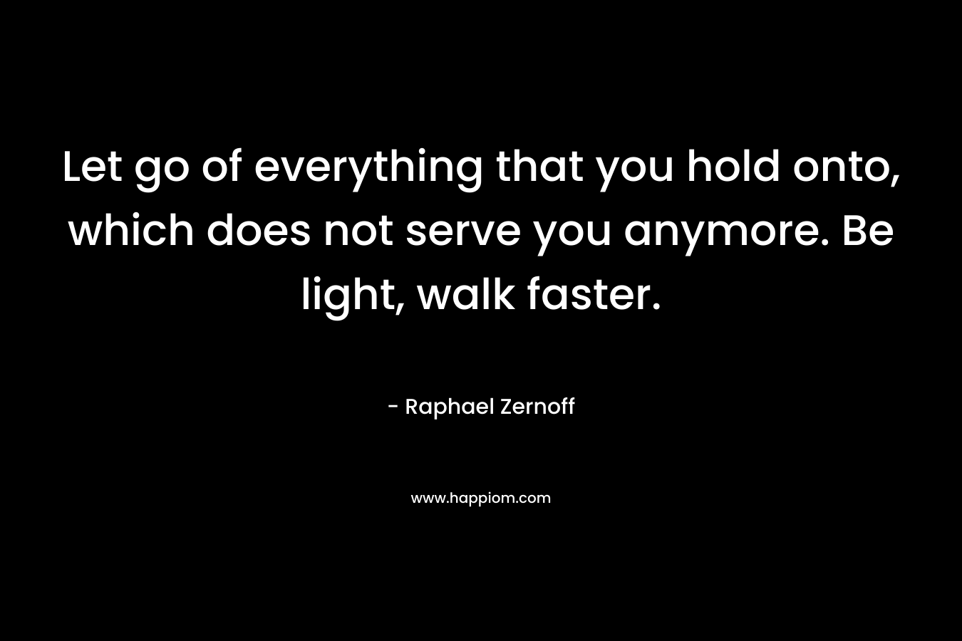 Let go of everything that you hold onto, which does not serve you anymore. Be light, walk faster.