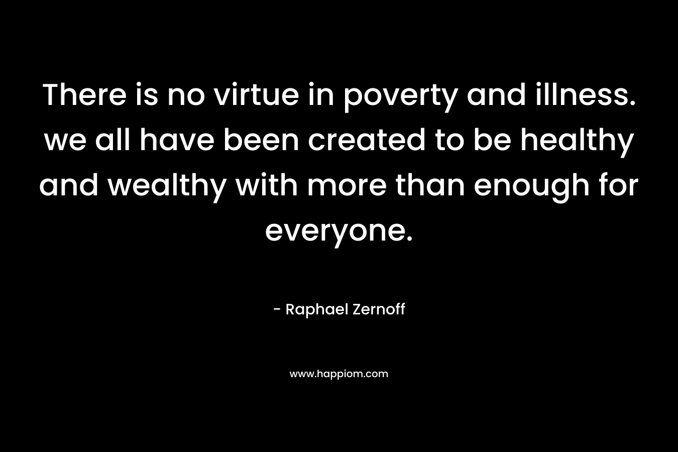 There is no virtue in poverty and illness. we all have been created to be healthy and wealthy with more than enough for everyone.