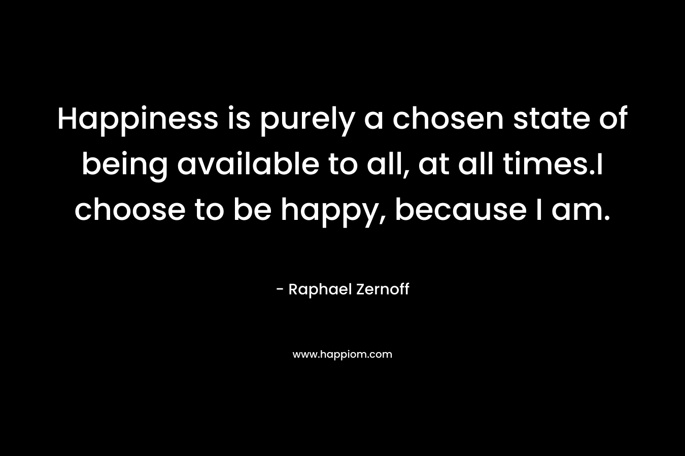 Happiness is purely a chosen state of being available to all, at all times.I choose to be happy, because I am. – Raphael Zernoff