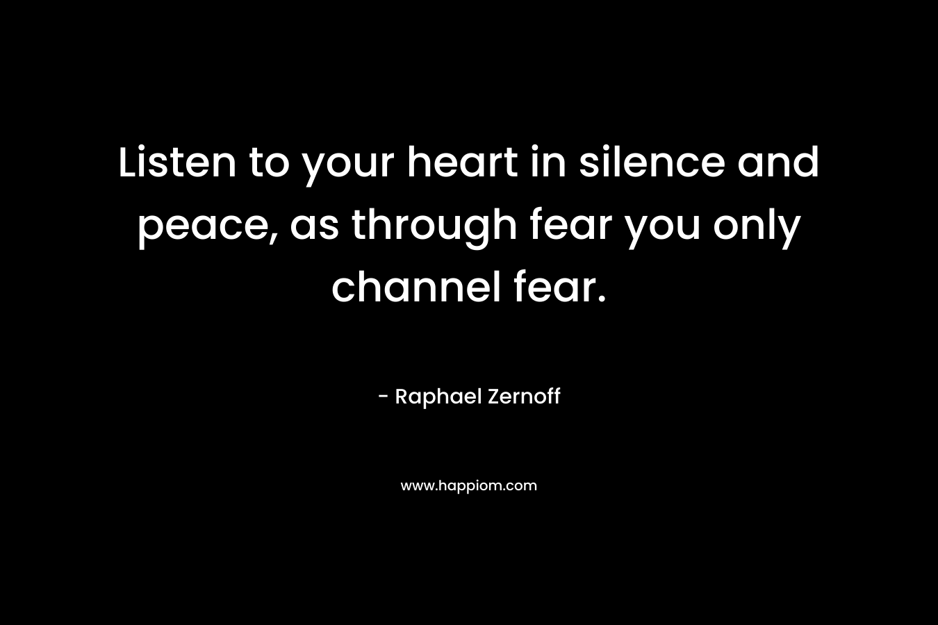 Listen to your heart in silence and peace, as through fear you only channel fear.