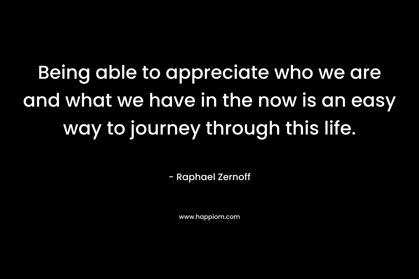 Being able to appreciate who we are and what we have in the now is an easy way to journey through this life.